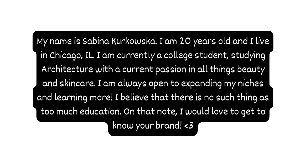 My name is Sabina Kurkowska I am 20 years old and I live in Chicago IL I am currently a college student studying Architecture with a current passion in all things beauty and skincare I am always open to expanding my niches and learning more I believe that there is no such thing as too much education On that note I would love to get to know your brand 3